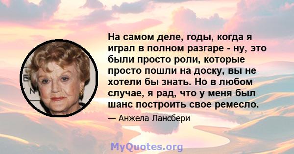 На самом деле, годы, когда я играл в полном разгаре - ну, это были просто роли, которые просто пошли на доску, вы не хотели бы знать. Но в любом случае, я рад, что у меня был шанс построить свое ремесло.