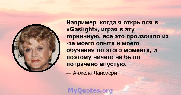 Например, когда я открылся в «Gaslight», играя в эту горничную, все это произошло из -за моего опыта и моего обучения до этого момента, и поэтому ничего не было потрачено впустую.