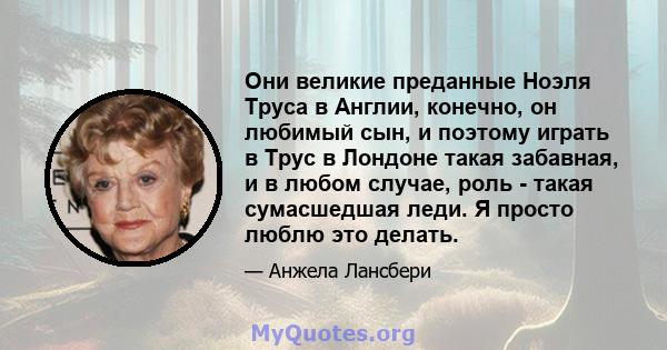 Они великие преданные Ноэля Труса в Англии, конечно, он любимый сын, и поэтому играть в Трус в Лондоне такая забавная, и в любом случае, роль - такая сумасшедшая леди. Я просто люблю это делать.