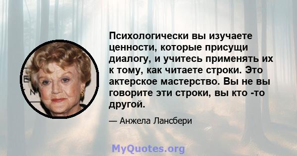 Психологически вы изучаете ценности, которые присущи диалогу, и учитесь применять их к тому, как читаете строки. Это актерское мастерство. Вы не вы говорите эти строки, вы кто -то другой.