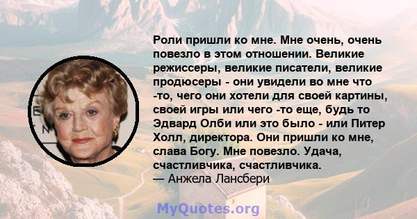 Роли пришли ко мне. Мне очень, очень повезло в этом отношении. Великие режиссеры, великие писатели, великие продюсеры - они увидели во мне что -то, чего они хотели для своей картины, своей игры или чего -то еще, будь то 