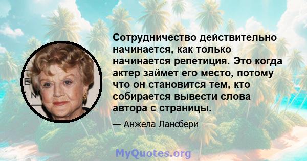 Сотрудничество действительно начинается, как только начинается репетиция. Это когда актер займет его место, потому что он становится тем, кто собирается вывести слова автора с страницы.