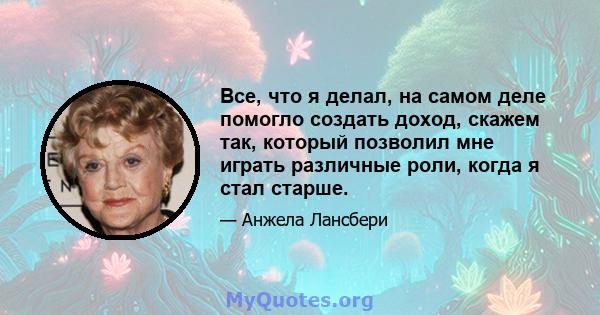 Все, что я делал, на самом деле помогло создать доход, скажем так, который позволил мне играть различные роли, когда я стал старше.