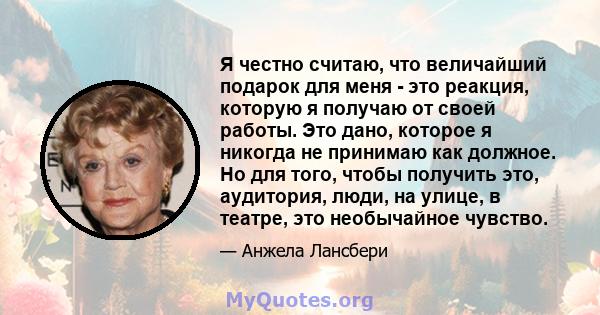 Я честно считаю, что величайший подарок для меня - это реакция, которую я получаю от своей работы. Это дано, которое я никогда не принимаю как должное. Но для того, чтобы получить это, аудитория, люди, на улице, в