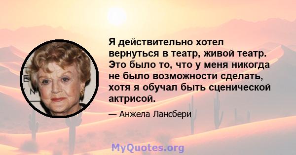 Я действительно хотел вернуться в театр, живой театр. Это было то, что у меня никогда не было возможности сделать, хотя я обучал быть сценической актрисой.