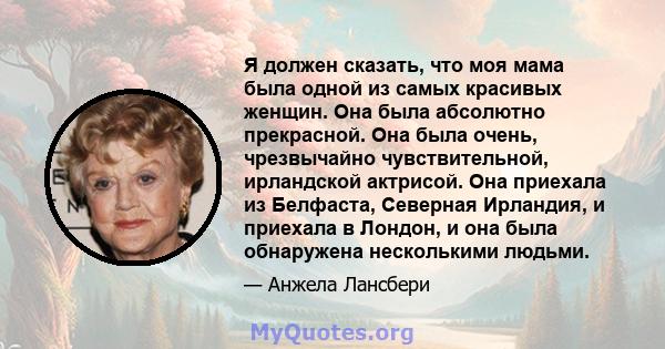 Я должен сказать, что моя мама была одной из самых красивых женщин. Она была абсолютно прекрасной. Она была очень, чрезвычайно чувствительной, ирландской актрисой. Она приехала из Белфаста, Северная Ирландия, и приехала 