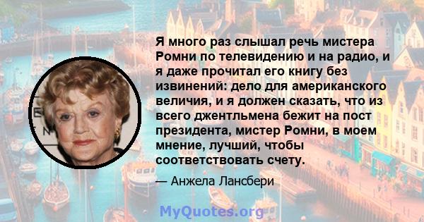 Я много раз слышал речь мистера Ромни по телевидению и на радио, и я даже прочитал его книгу без извинений: дело для американского величия, и я должен сказать, что из всего джентльмена бежит на пост президента, мистер