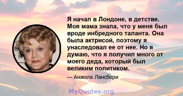 Я начал в Лондоне, в детстве. Моя мама знала, что у меня был вроде инбредного таланта. Она была актрисой, поэтому я унаследовал ее от нее. Но я думаю, что я получил много от моего деда, который был великим политиком.