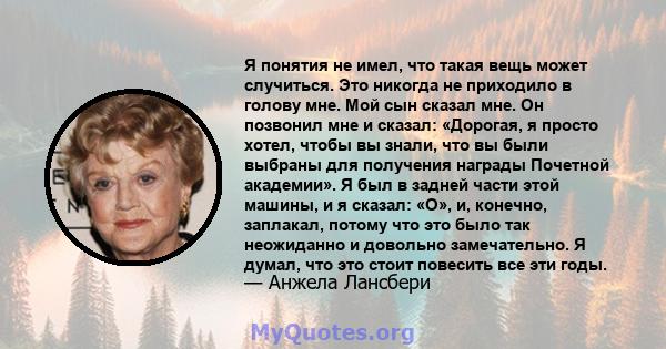 Я понятия не имел, что такая вещь может случиться. Это никогда не приходило в голову мне. Мой сын сказал мне. Он позвонил мне и сказал: «Дорогая, я просто хотел, чтобы вы знали, что вы были выбраны для получения награды 