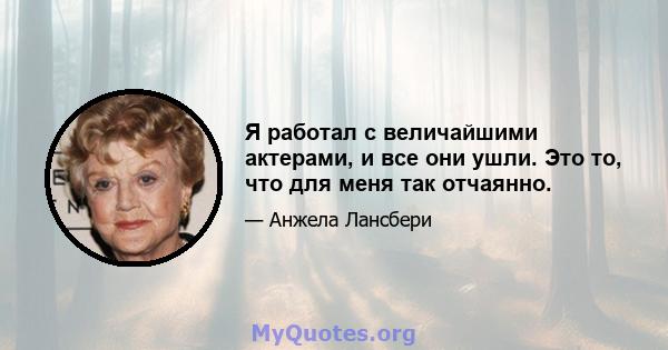 Я работал с величайшими актерами, и все они ушли. Это то, что для меня так отчаянно.