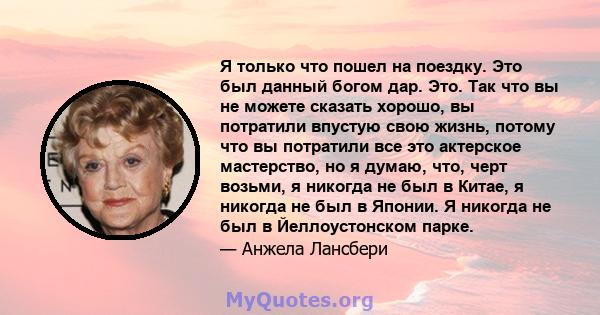 Я только что пошел на поездку. Это был данный богом дар. Это. Так что вы не можете сказать хорошо, вы потратили впустую свою жизнь, потому что вы потратили все это актерское мастерство, но я думаю, что, черт возьми, я