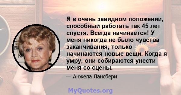 Я в очень завидном положении, способный работать так 45 лет спустя. Всегда начинается! У меня никогда не было чувства заканчивания, только начинаются новые вещи. Когда я умру, они собираются унести меня со сцены.