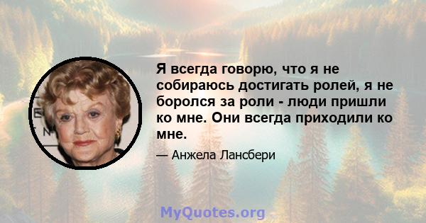 Я всегда говорю, что я не собираюсь достигать ролей, я не боролся за роли - люди пришли ко мне. Они всегда приходили ко мне.