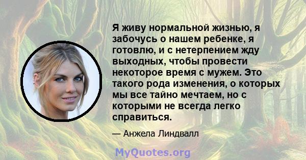 Я живу нормальной жизнью, я забочусь о нашем ребенке, я готовлю, и с нетерпением жду выходных, чтобы провести некоторое время с мужем. Это такого рода изменения, о которых мы все тайно мечтаем, но с которыми не всегда