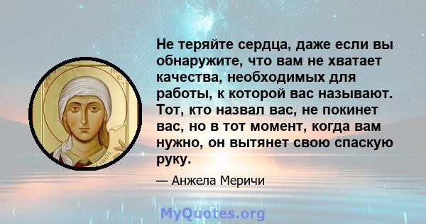 Не теряйте сердца, даже если вы обнаружите, что вам не хватает качества, необходимых для работы, к которой вас называют. Тот, кто назвал вас, не покинет вас, но в тот момент, когда вам нужно, он вытянет свою спаскую