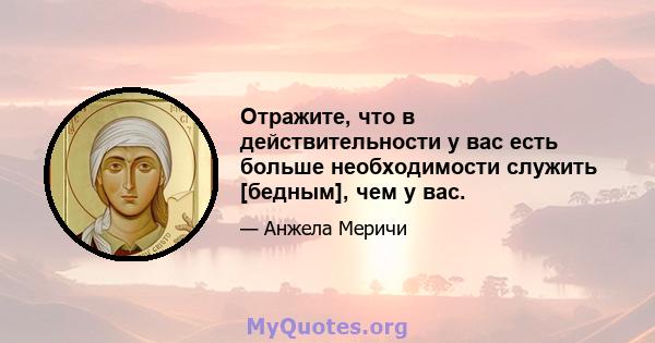 Отражите, что в действительности у вас есть больше необходимости служить [бедным], чем у вас.