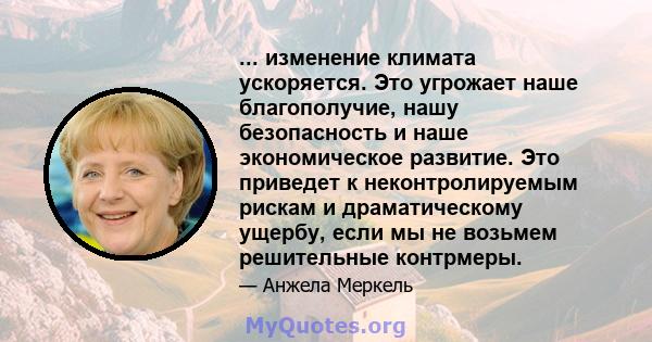 ... изменение климата ускоряется. Это угрожает наше благополучие, нашу безопасность и наше экономическое развитие. Это приведет к неконтролируемым рискам и драматическому ущербу, если мы не возьмем решительные контрмеры.