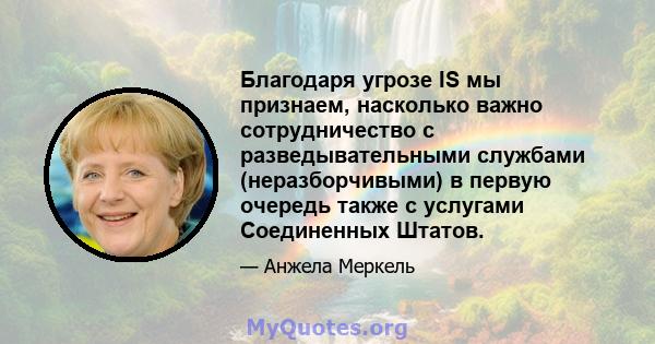 Благодаря угрозе IS мы признаем, насколько важно сотрудничество с разведывательными службами (неразборчивыми) в первую очередь также с услугами Соединенных Штатов.