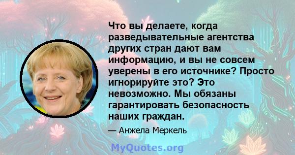 Что вы делаете, когда разведывательные агентства других стран дают вам информацию, и вы не совсем уверены в его источнике? Просто игнорируйте это? Это невозможно. Мы обязаны гарантировать безопасность наших граждан.