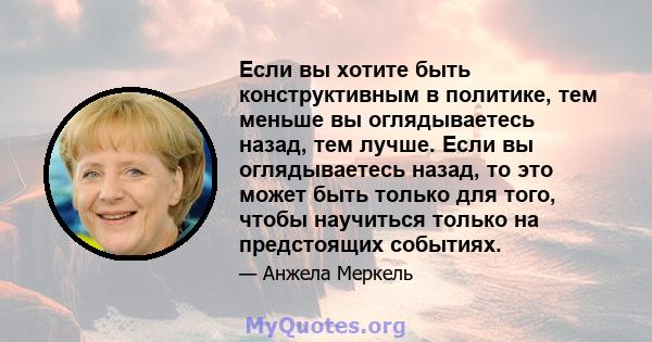 Если вы хотите быть конструктивным в политике, тем меньше вы оглядываетесь назад, тем лучше. Если вы оглядываетесь назад, то это может быть только для того, чтобы научиться только на предстоящих событиях.