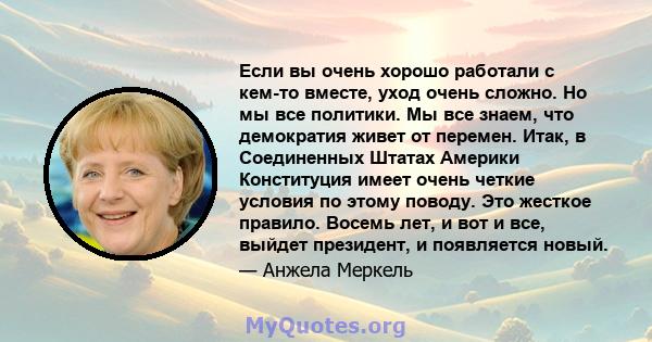 Если вы очень хорошо работали с кем-то вместе, уход очень сложно. Но мы все политики. Мы все знаем, что демократия живет от перемен. Итак, в Соединенных Штатах Америки Конституция имеет очень четкие условия по этому