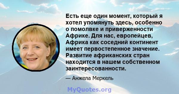 Есть еще один момент, который я хотел упомянуть здесь, особенно о помолвке и приверженности Африке. Для нас, европейцев, Африка как соседний континент имеет первостепенное значение. Развитие африканских стран находится