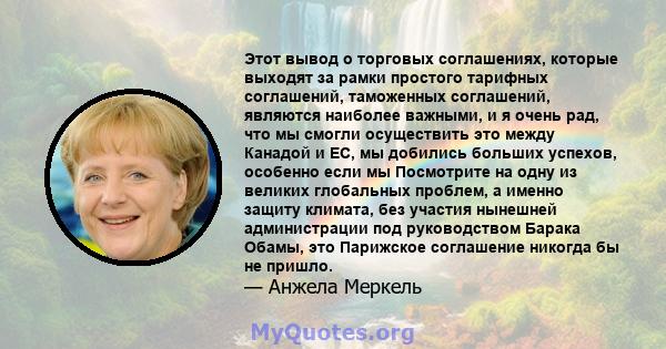 Этот вывод о торговых соглашениях, которые выходят за рамки простого тарифных соглашений, таможенных соглашений, являются наиболее важными, и я очень рад, что мы смогли осуществить это между Канадой и ЕС, мы добились