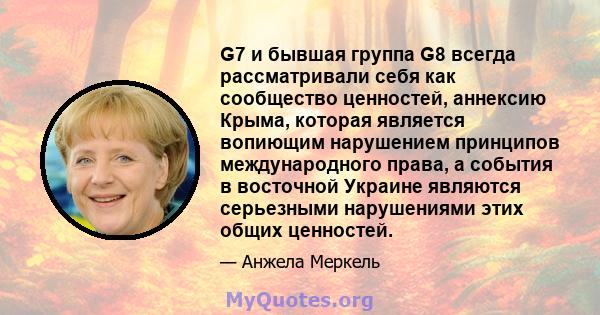 G7 и бывшая группа G8 всегда рассматривали себя как сообщество ценностей, аннексию Крыма, которая является вопиющим нарушением принципов международного права, а события в восточной Украине являются серьезными