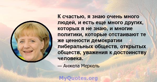 К счастью, я знаю очень много людей, и есть еще много других, которых я не знаю, и многие политики, которые отстаивают те же ценности демократии либеральных обществ, открытых обществ, уважения к достоинству человека.