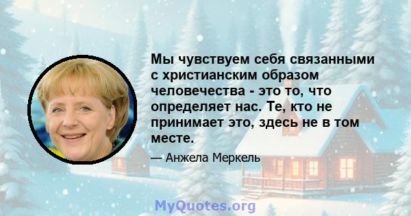 Мы чувствуем себя связанными с христианским образом человечества - это то, что определяет нас. Те, кто не принимает это, здесь не в том месте.