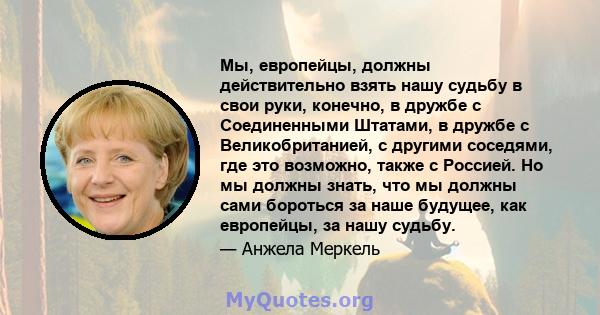 Мы, европейцы, должны действительно взять нашу судьбу в свои руки, конечно, в дружбе с Соединенными Штатами, в дружбе с Великобританией, с другими соседями, где это возможно, также с Россией. Но мы должны знать, что мы