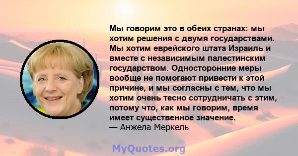 Мы говорим это в обеих странах: мы хотим решения с двумя государствами. Мы хотим еврейского штата Израиль и вместе с независимым палестинским государством. Односторонние меры вообще не помогают привести к этой причине,