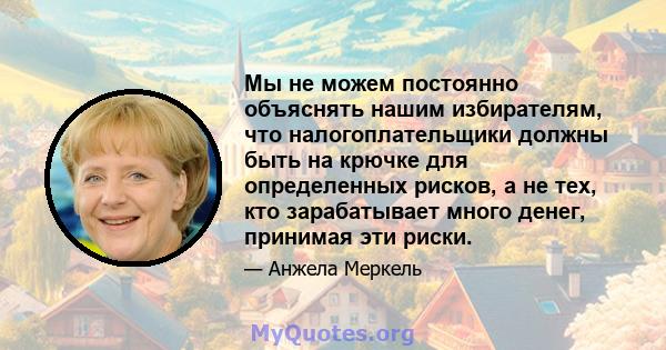 Мы не можем постоянно объяснять нашим избирателям, что налогоплательщики должны быть на крючке для определенных рисков, а не тех, кто зарабатывает много денег, принимая эти риски.