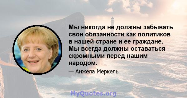 Мы никогда не должны забывать свои обязанности как политиков в нашей стране и ее граждане. Мы всегда должны оставаться скромными перед нашим народом.