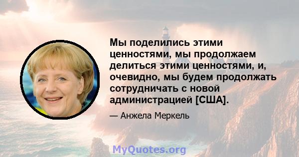 Мы поделились этими ценностями, мы продолжаем делиться этими ценностями, и, очевидно, мы будем продолжать сотрудничать с новой администрацией [США].