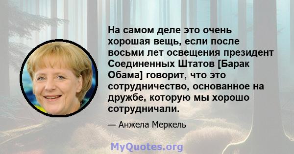 На самом деле это очень хорошая вещь, если после восьми лет освещения президент Соединенных Штатов [Барак Обама] говорит, что это сотрудничество, основанное на дружбе, которую мы хорошо сотрудничали.