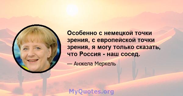 Особенно с немецкой точки зрения, с европейской точки зрения, я могу только сказать, что Россия - наш сосед.