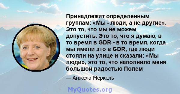 Принадлежит определенным группам: «Мы - люди, а не другие». Это то, что мы не можем допустить. Это то, что я думаю, в то время в GDR - в то время, когда мы имели это в GDR, где люди стояли на улице и сказали: «Мы люди», 