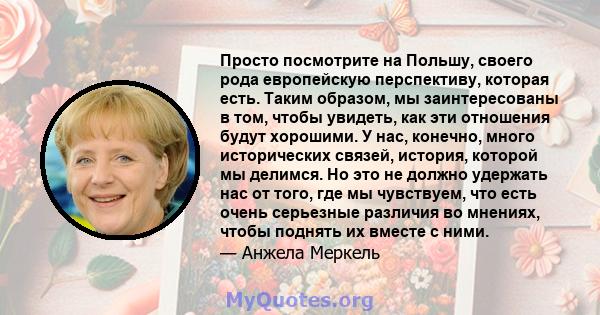 Просто посмотрите на Польшу, своего рода европейскую перспективу, которая есть. Таким образом, мы заинтересованы в том, чтобы увидеть, как эти отношения будут хорошими. У нас, конечно, много исторических связей,