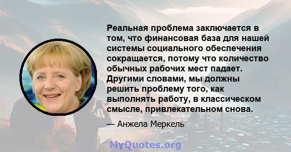 Реальная проблема заключается в том, что финансовая база для нашей системы социального обеспечения сокращается, потому что количество обычных рабочих мест падает. Другими словами, мы должны решить проблему того, как