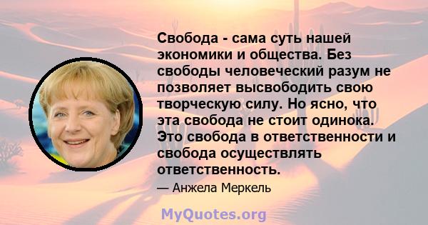 Свобода - сама суть нашей экономики и общества. Без свободы человеческий разум не позволяет высвободить свою творческую силу. Но ясно, что эта свобода не стоит одинока. Это свобода в ответственности и свобода