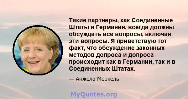 Такие партнеры, как Соединенные Штаты и Германия, всегда должны обсуждать все вопросы, включая эти вопросы. Я приветствую тот факт, что обсуждение законных методов допроса и допроса происходит как в Германии, так и в