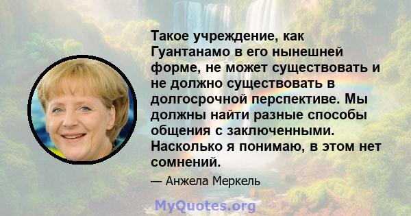 Такое учреждение, как Гуантанамо в его нынешней форме, не может существовать и не должно существовать в долгосрочной перспективе. Мы должны найти разные способы общения с заключенными. Насколько я понимаю, в этом нет