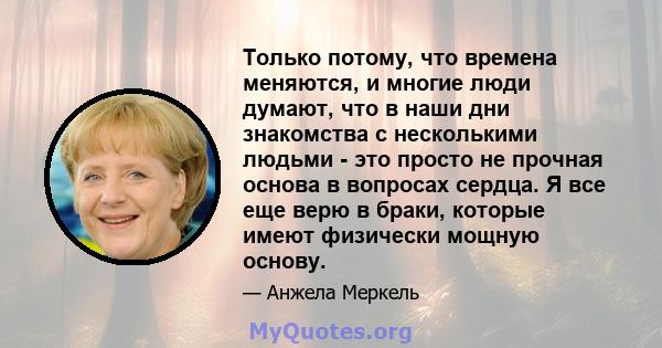 Только потому, что времена меняются, и многие люди думают, что в наши дни знакомства с несколькими людьми - это просто не прочная основа в вопросах сердца. Я все еще верю в браки, которые имеют физически мощную основу.