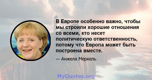 В Европе особенно важно, чтобы мы строили хорошие отношения со всеми, кто несет политическую ответственность, потому что Европа может быть построена вместе.