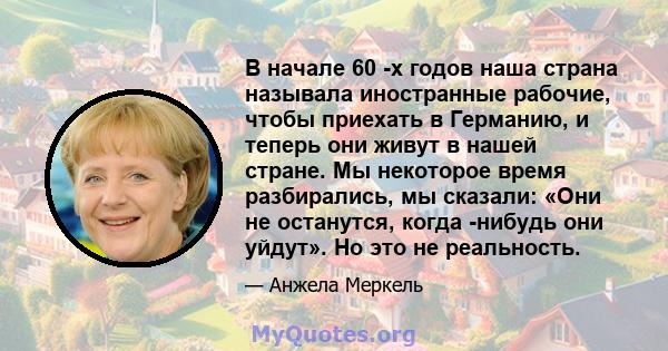 В начале 60 -х годов наша страна называла иностранные рабочие, чтобы приехать в Германию, и теперь они живут в нашей стране. Мы некоторое время разбирались, мы сказали: «Они не останутся, когда -нибудь они уйдут». Но