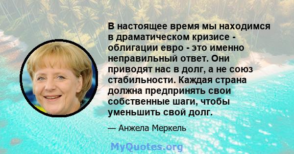 В настоящее время мы находимся в драматическом кризисе - облигации евро - это именно неправильный ответ. Они приводят нас в долг, а не союз стабильности. Каждая страна должна предпринять свои собственные шаги, чтобы