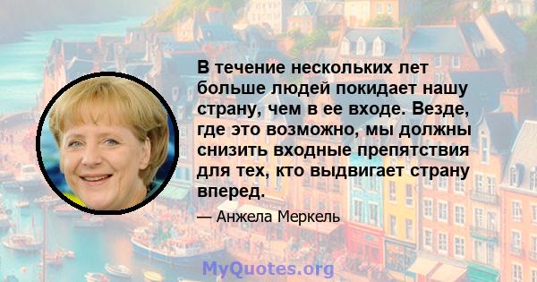 В течение нескольких лет больше людей покидает нашу страну, чем в ее входе. Везде, где это возможно, мы должны снизить входные препятствия для тех, кто выдвигает страну вперед.