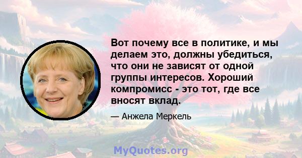 Вот почему все в политике, и мы делаем это, должны убедиться, что они не зависят от одной группы интересов. Хороший компромисс - это тот, где все вносят вклад.