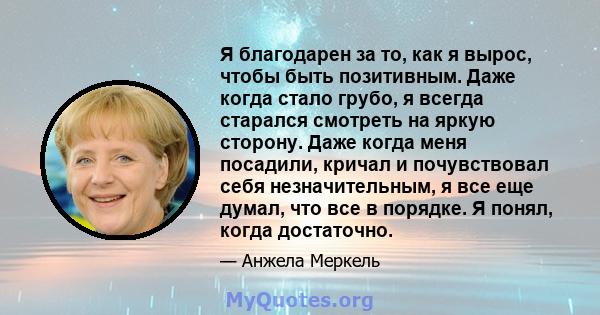 Я благодарен за то, как я вырос, чтобы быть позитивным. Даже когда стало грубо, я всегда старался смотреть на яркую сторону. Даже когда меня посадили, кричал и почувствовал себя незначительным, я все еще думал, что все